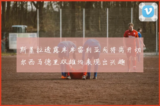 斯基拉透露库库雷利亚或将离开切尔西马德里双雄均表现出兴趣