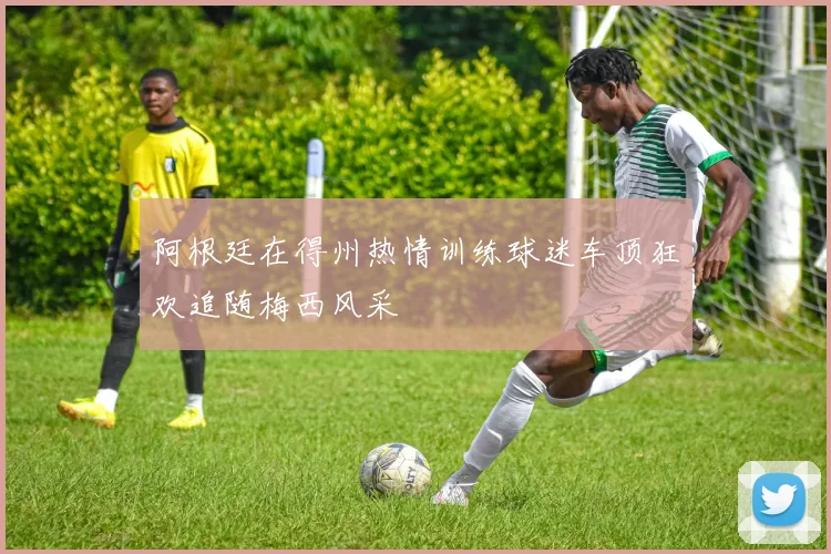 阿根廷在得州热情训练球迷车顶狂欢追随梅西风采
