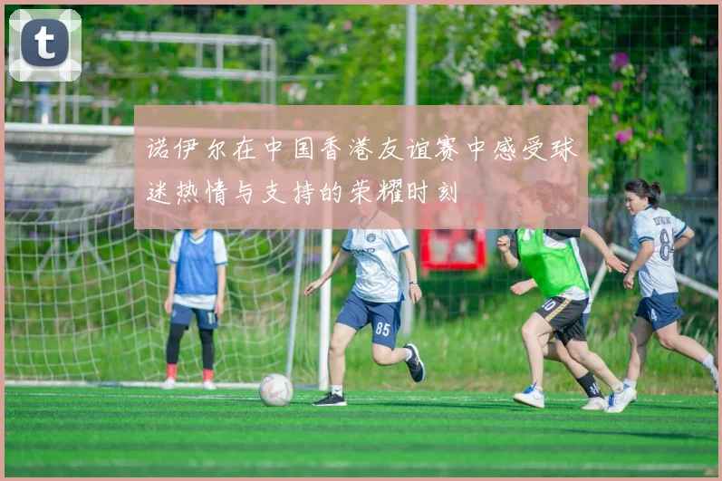 诺伊尔在中国香港友谊赛中感受球迷热情与支持的荣耀时刻