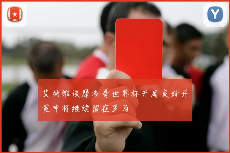 艾纳维谈摩洛哥世界杯开局良好并重申将继续留在罗马
