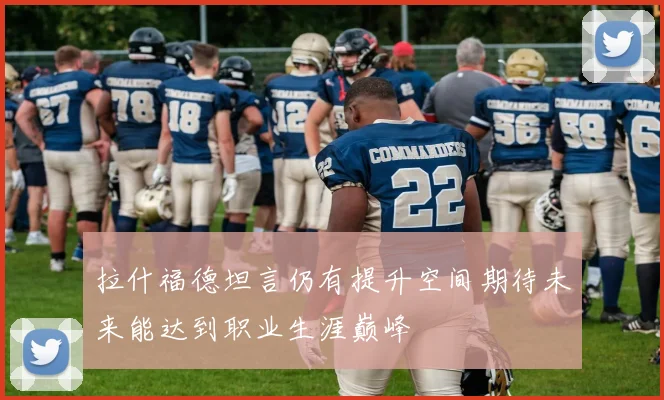 拉什福德坦言仍有提升空间期待未来能达到职业生涯巅峰