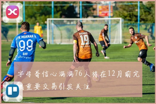 字母哥信心满满76人将在12月前完成重要交易引发关注