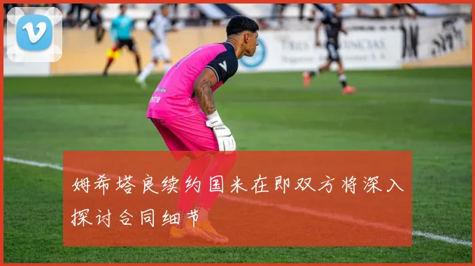 姆希塔良续约国米在即双方将深入探讨合同细节