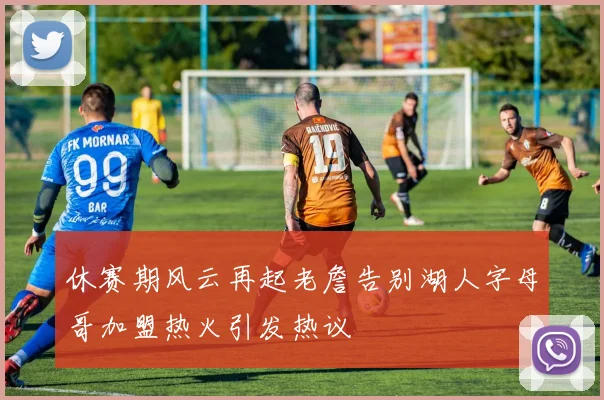 休赛期风云再起老詹告别湖人字母哥加盟热火引发热议