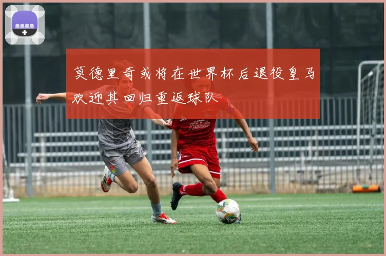 莫德里奇或将在世界杯后退役皇马欢迎其回归重返球队