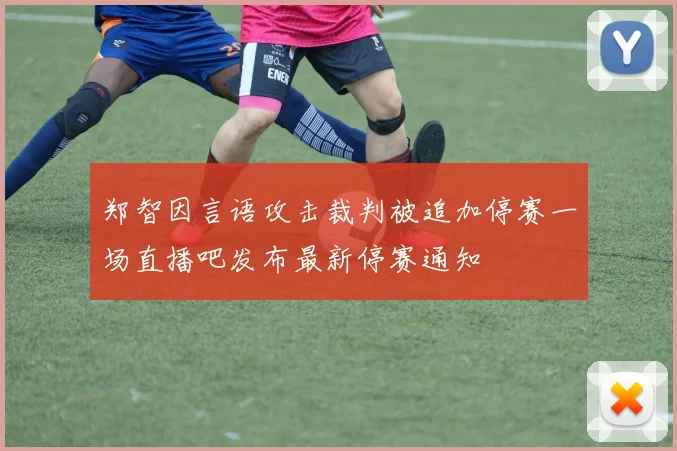 郑智因言语攻击裁判被追加停赛一场直播吧发布最新停赛通知