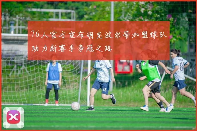 76人官方宣布胡克波尔蒂加盟球队助力新赛季争冠之路