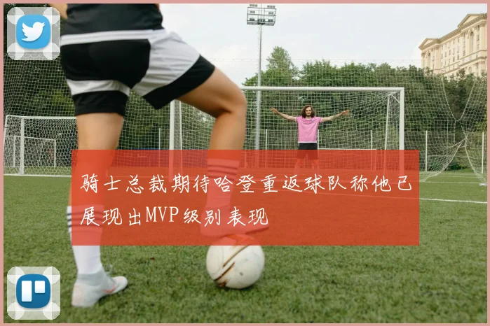 骑士总裁期待哈登重返球队称他已展现出MVP级别表现