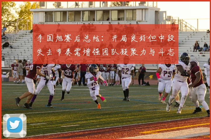 李国旭赛后总结：开局良好但中段失去节奏需增强团队凝聚力与斗志