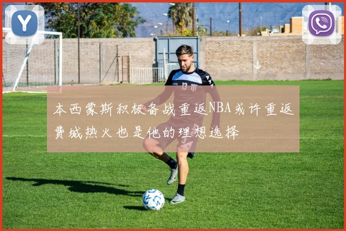 本西蒙斯积极备战重返NBA或许重返费城热火也是他的理想选择