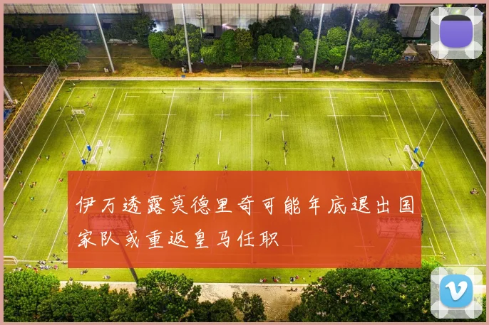 伊万透露莫德里奇可能年底退出国家队或重返皇马任职