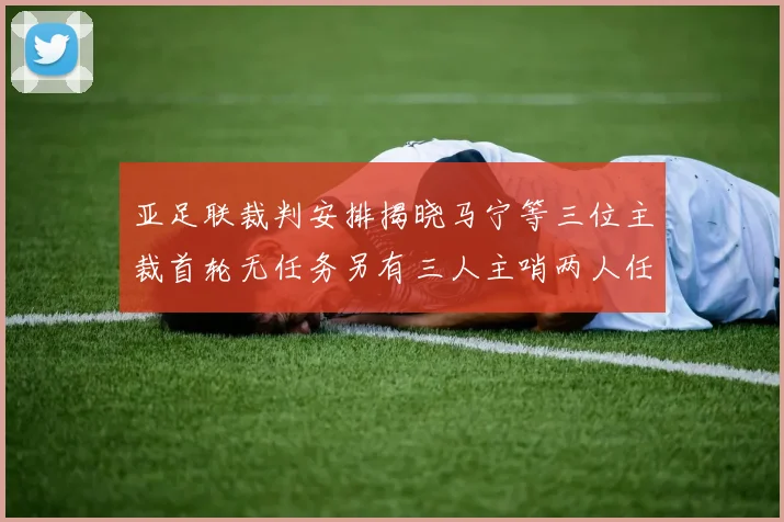 亚足联裁判安排揭晓马宁等三位主裁首轮无任务另有三人主哨两人任四官