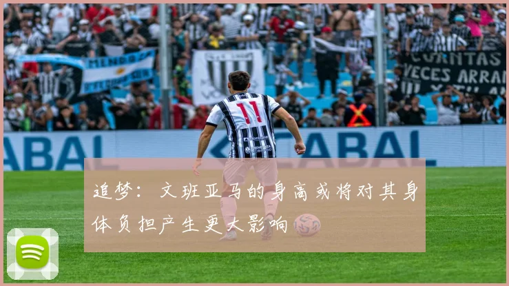 追梦：文班亚马的身高或将对其身体负担产生更大影响