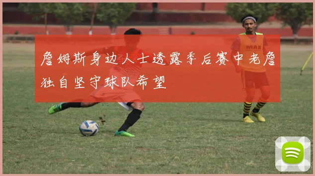 詹姆斯身边人士透露季后赛中老詹独自坚守球队希望