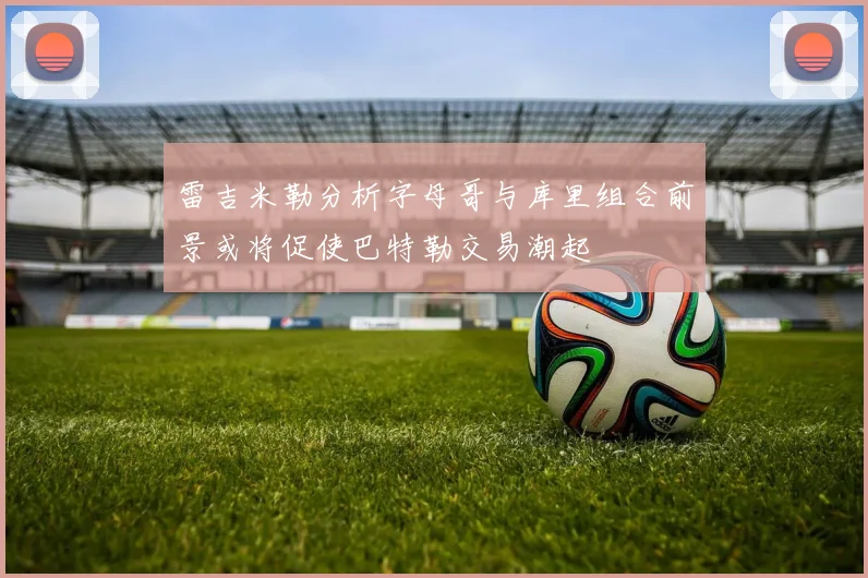 雷吉米勒分析字母哥与库里组合前景或将促使巴特勒交易潮起