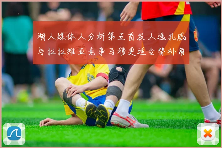 湖人媒体人分析第五首发人选扎威与拉拉维亚竞争马穆更适合替补角色