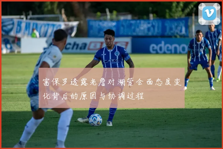 富保罗透露老詹对湖管会面态度变化背后的原因与协调过程
