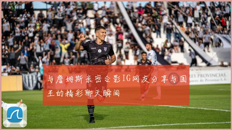 与詹姆斯亲密合影IG网友分享与国王的精彩聊天瞬间