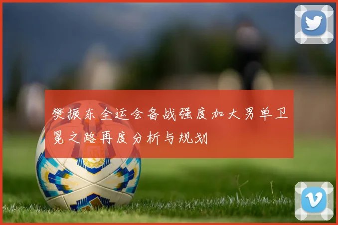 樊振东全运会备战强度加大男单卫冕之路再度分析与规划