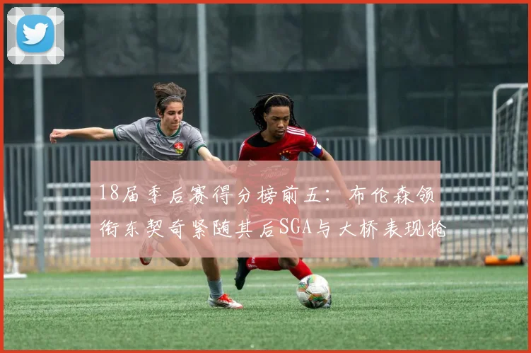 18届季后赛得分榜前五：布伦森领衔东契奇紧随其后SGA与大桥表现抢眼