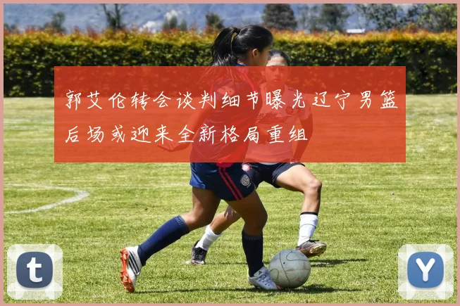郭艾伦转会谈判细节曝光辽宁男篮后场或迎来全新格局重组