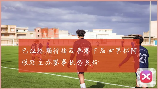 巴拉格期待梅西参赛下届世界杯阿根廷主办赛事状态良好