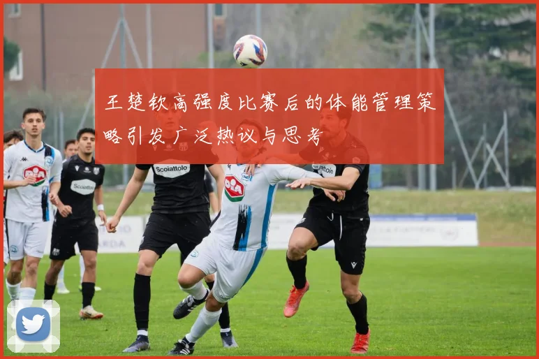王楚钦高强度比赛后的体能管理策略引发广泛热议与思考