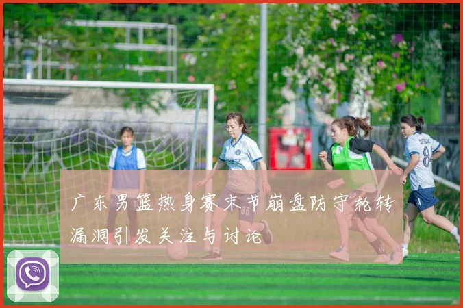 广东男篮热身赛末节崩盘防守轮转漏洞引发关注与讨论