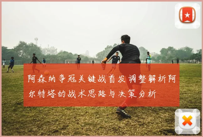 阿森纳争冠关键战首发调整解析阿尔特塔的战术思路与决策分析