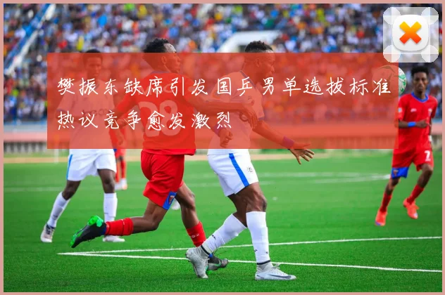 樊振东缺席引发国乒男单选拔标准热议竞争愈发激烈