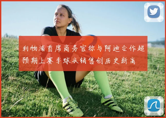 利物浦首席商务官称与阿迪合作超预期上赛季球衣销售创历史新高