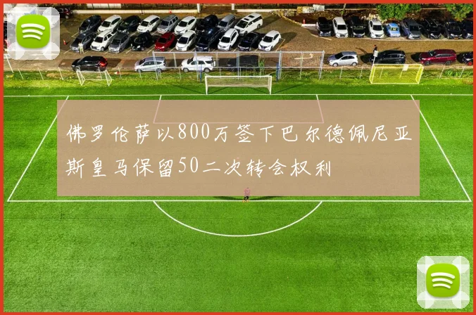 佛罗伦萨以800万签下巴尔德佩尼亚斯皇马保留50二次转会权利